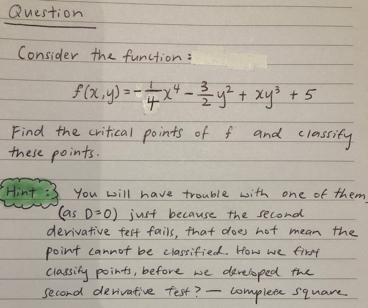 Question
Consider the function:
$(x,.y)=-=x"-y? + xy3 + 5
4
4.
and classify
Find the critical points of f
these points.
Hint :
You will have trouble with one of them
as D=0) just because the second
derivative fest fails, that does hot mean the
classity points, before we
second denivative Test?
point cannot be ciassified. How we first
e dereloped the
Lomplete Square
