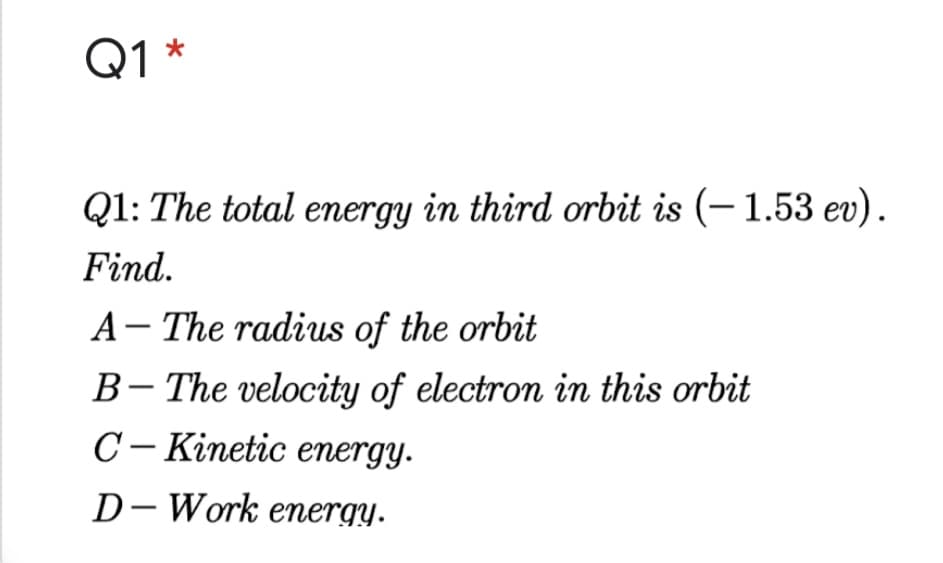 Q1 *
Q1: The total energy in third orbit is (– 1.53 ev).
Find.
A- The radius of the orbit
B- The velocity of electron in this orbit
C– Kinetic energy.
D- Work emergy.
