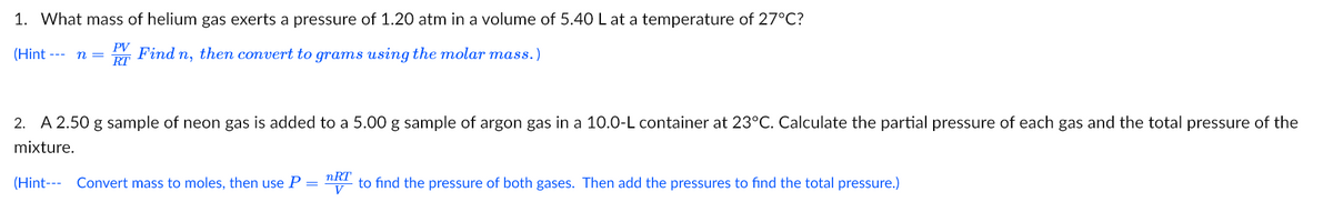 1. What mass of helium gas exerts a pressure of 1.20 atm in a volume of 5.40 L at a temperature of 27°C?
PV
(Hint --- n =
Find n, then convert to grams using the molar mass.)
RT
2. A 2.50 g sample of neon gas is added to a 5.00 g sample of argon gas in a 10.0-L container at 23°C. Calculate the partial pressure of each gas and the total pressure of the
mixture.
(Hint--- Convert mass to moles, then use P
nRT
to find the pressure of both gases. Then add the pressures to find the total pressure.)
