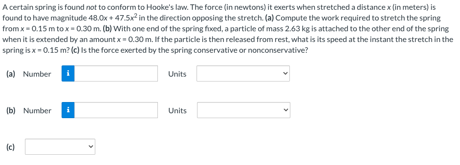 A certain spring is found not to conform to Hooke's law. The force (in newtons) it exerts when stretched a distance x (in meters) is
found to have magnitude 48.0x + 47.5x² in the direction opposing the stretch. (a) Compute the work required to stretch the spring
from x = 0.15 m to x = 0.30 m. (b) With one end of the spring fixed, a particle of mass 2.63 kg is attached to the other end of the spring
when it is extended by an amount x = 0.30 m. If the particle is then released from rest, what is its speed at the instant the stretch in the
spring is x = 0.15 m? (c) Is the force exerted by the spring conservative or nonconservative?
(a) Number i
Units
(b) Number
i
Units
(c)