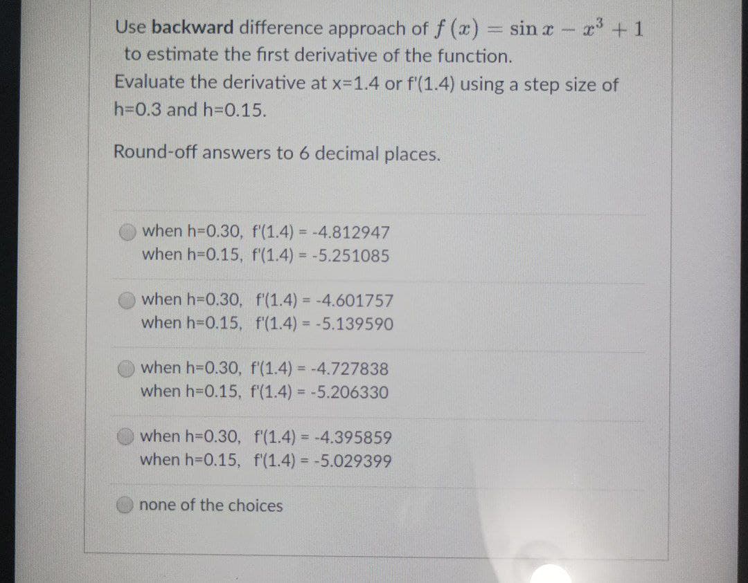 Use backward difference approach of f(x) = sin x - x³ + 1
to estimate the first derivative of the function.
Evaluate the derivative at x=1.4 or f'(1.4) using a step size of
h=0.3 and h=0.15.
Round-off answers to 6 decimal places.
when h=0.30, f'(1.4) = -4.812947
when h=0.15, f'(1.4)= -5.251085
when h=0.30, f'(1.4)= -4.601757
when h=0.15, f'(1.4)= -5.139590
when h=0.30, f'(1.4)= -4.727838
when h=0.15, f'(1.4)= -5.206330
when h=0.30, f'(1.4)= -4.395859
when h-0.15, f'(1.4)= -5.029399
none of the choices