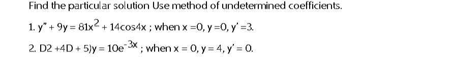 Find the particular solution Use method of undetermined coefficients.
1. y" +9y=81x² + 14cos4x; when x = 0, y =0, y' =3.
2. D2 +4D + 5)y= 10e-3x ; when x = 0, y = 4, y' = 0.