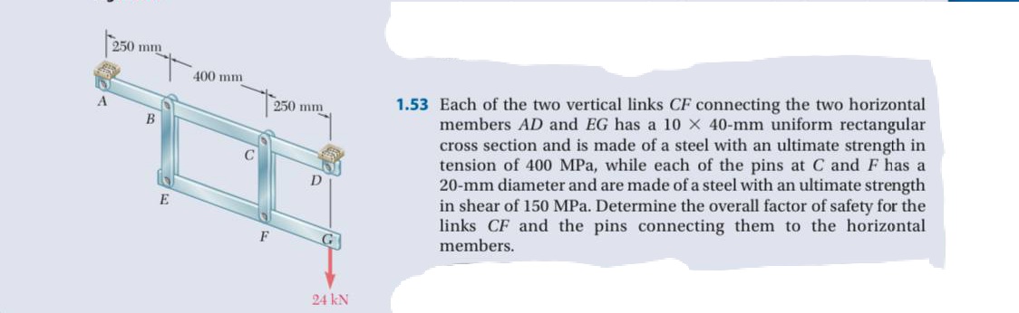 250 mm
400 mm
1.53 Each of the two vertical links CF connecting the two horizontal
members AD and EG has a 10 x 40-mm uniform rectangular
cross section and is made of a steel with an ultimate strength in
tension of 400 MPa, while each of the pins at C and F has a
20-mm diameter and are made of a steel with an ultimate strength
in shear of 150 MPa. Determine the overall factor of safety for the
links CF and the pins connecting them to the horizontal
members.
A
250 mm
D
E
F
24 kN
