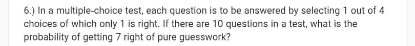 6.) In a multiple-choice test, each question is to be answered by selecting 1 out of 4
choices of which only 1 is right. If there are 10 questions in a test, what is the
probability of getting 7 right of pure guesswork?
