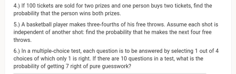 4.) If 100 tickets are sold for two prizes and one person buys two tickets, find the
probability that the person wins both prizes.
5.) A basketball player makes three-fourths of his free throws. Assume each shot is
independent of another shot: find the probability that he makes the next four free
throws.
6.) In a multiple-choice test, each question is to be answered by selecting 1 out of 4
choices of which only 1 is right. If there are 10 questions in a test, what is the
probability of getting 7 right of pure guesswork?
