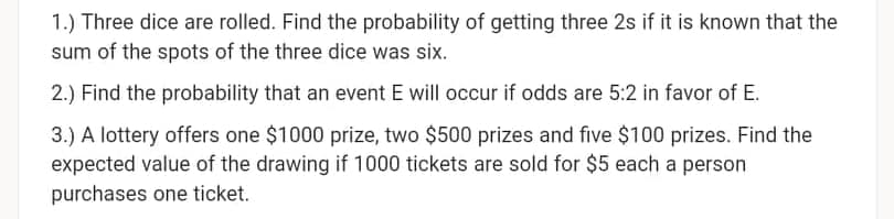 1.) Three dice are rolled. Find the probability of getting three 2s if it is known that the
sum of the spots of the three dice was six.
2.) Find the probability that an event E will occur if odds are 5:2 in favor of E.
3.) A lottery offers one $1000 prize, two $500 prizes and five $100 prizes. Find the
expected value of the drawing if 1000 tickets are sold for $5 each a person
purchases one ticket.
