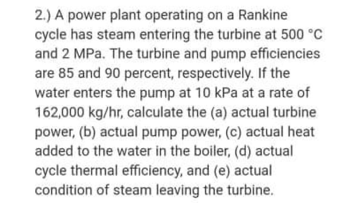 2.) A power plant operating on a Rankine
cycle has steam entering the turbine at 500 °C
and 2 MPa. The turbine and pump efficiencies
are 85 and 90 percent, respectively. If the
water enters the pump at 10 kPa at a rate of
162,000 kg/hr, calculate the (a) actual turbine
power, (b) actual pump power, (c) actual heat
added to the water in the boiler, (d) actual
cycle thermal efficiency, and (e) actual
condition of steam leaving the turbine.
