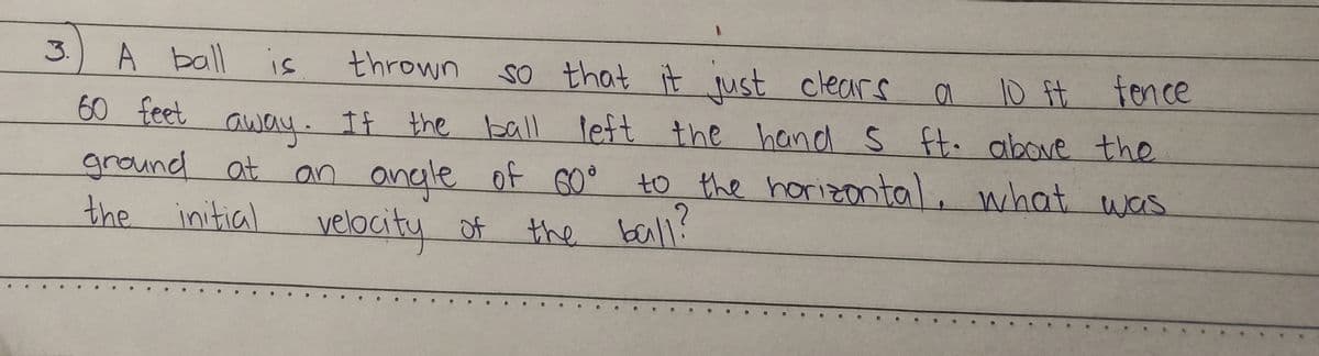 3.
A ball is
thrown so that it just clears
a
10 ft fence
60 feet
away. If the ball
If the ball left the hand 5 ft. above the
ground at an angle of 60° to the horizontal, what was
the initial velocity of
the ball?