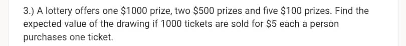 3.) A lottery offers one $1000 prize, two $500 prizes and five $100 prizes. Find the
expected value of the drawing if 1000 tickets are sold for $5 each a person
purchases one ticket.
