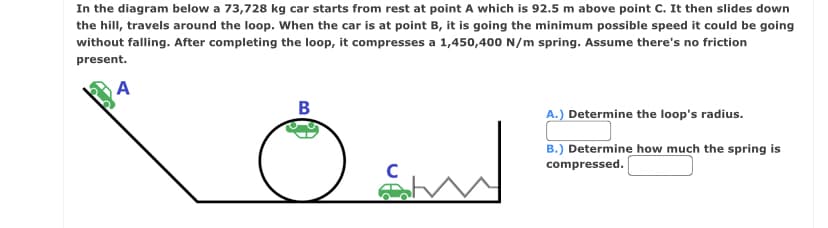 In the diagram below a 73,728 kg car starts from rest at point A which is 92.5 m above point C. It then slides down
the hill, travels around the loop. When the car is at point B, it is going the minimum possible speed it could be going
without falling. After completing the loop, it compresses a 1,450,400 N/m spring. Assume there's no friction
present.
A
B
A.) Determine the loop's radius.
B.) Determine how much the spring is
compressed.
