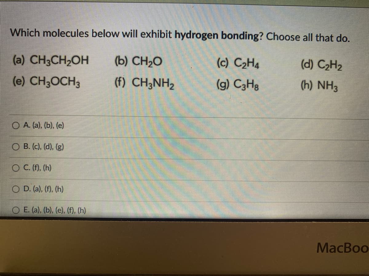 Which molecules below will exhibit hydrogen bonding? Choose all that do.
(a) CH3CH₂OH
(b) CH,O
(c) C₂H4
(d) C₂H₂
(e) CH3OCH3
(f) CH3NH₂
(g) C3H8
(h) NH3
O A. (a), (b), (e)
OB. (c), (d), (g)
O C. (f), (h)
OD. (a), (f), (h)
E. (a), (b), (e), (f), (h)
MacBoo