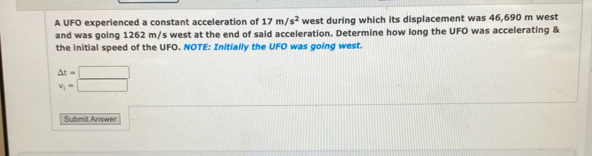 A UFO experienced a constant acceleration of 17 m/s² west during which its displacement was 46,690 m west
and was going 1262 m/s west at the end of said acceleration. Determine how long the UFO was accelerating &
the initial speed of the UFO. NOTE: Initially the UFO was going west.
At =
V₁ =
Submit Answer