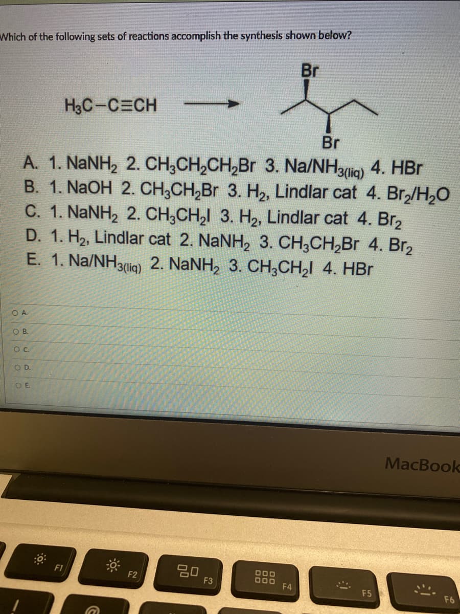 Which of the following sets of reactions accomplish the synthesis shown below?
Br
H₂C-CECH
Br
A. 1. NaNH, 2. CH,CH,CH,Br 3. Na/NH3mia) 4. HBr
B. 1. NaOH 2. CH3CH₂Br 3. H₂, Lindlar cat 4. Br₂/H₂O
C. 1. NaNH, 2. CH,CH,l 3. H2, Lindlar cat 4. Br
D. 1. Hz, Lindlar cat 2. NaNH, 3. CH3CH,Br 4. Br,
E. 1. Na/NH3m) 2. NaNH, 3. CH,CH,I 4. HBr
OA
OB.
O.C.
OD.
OE
MacBook
80
F1
F2
F3
DOD
000 F4
F5