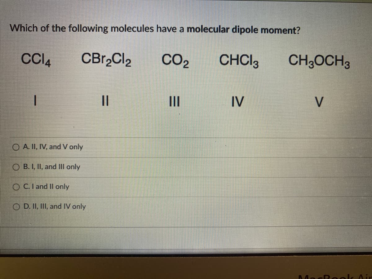 Which of the following molecules have a molecular dipole moment?
CC14
CBr₂Cl2
CO₂
CHCI 3
1
||
IV
OA. II, IV, and V only
OB. I, II, and III only
OC. I and II only
OD. II, III, and IV only
E
|||
CH3OCH 3
V
M
Rock Air