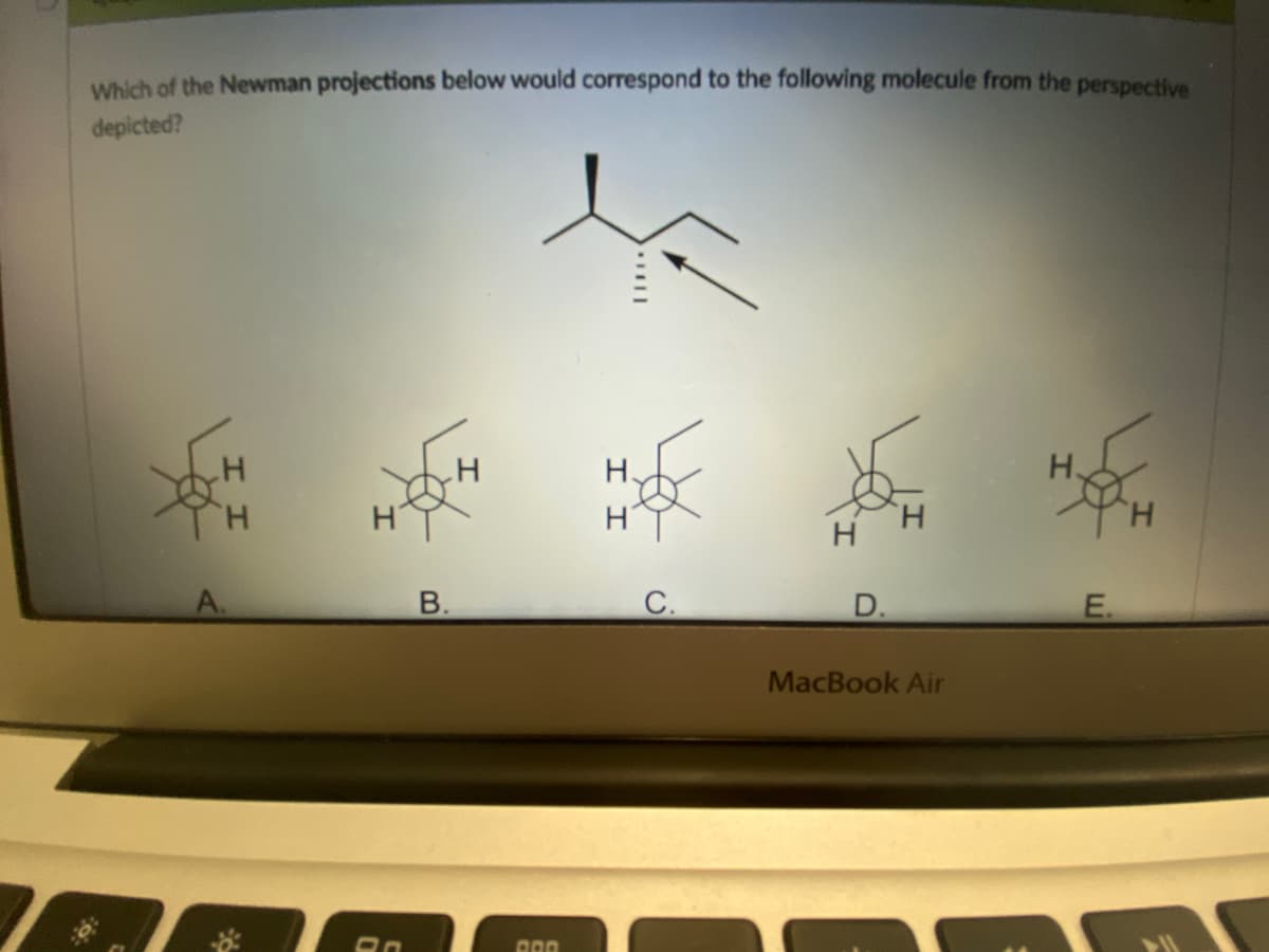 Which of the Newman projections below would correspond to the following molecule from the perspective
depicted?
H
H
H.
A.
0
B.
000
I I
C.
D.
MacBook Air
E.