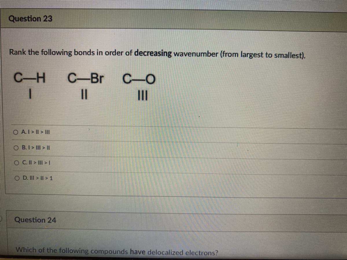 Question 23
Rank the following bonds in order of decreasing wavenumber (from largest to smallest).
C-Br C O
C-H
I
||
III
O AI>II> III
OB.I> III > ||
ⒸC.II>II>[
ⒸD. III >II> 1
Question 24
Which of the following compounds have delocalized electrons?