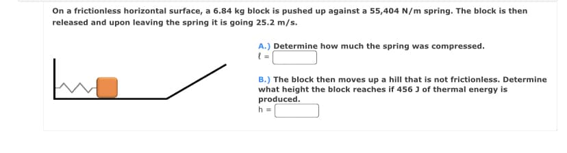 On a frictionless horizontal surface, a 6.84 kg block is pushed up against a 55,404 N/m spring. The block is then
released and upon leaving the spring it is going 25.2 m/s.
A.) Determine how much the spring was compressed.
( =
B.) The block then moves up a hill that is not frictionless. Determine
what height the block reaches if 456J of thermal energy is
produced.
h =
