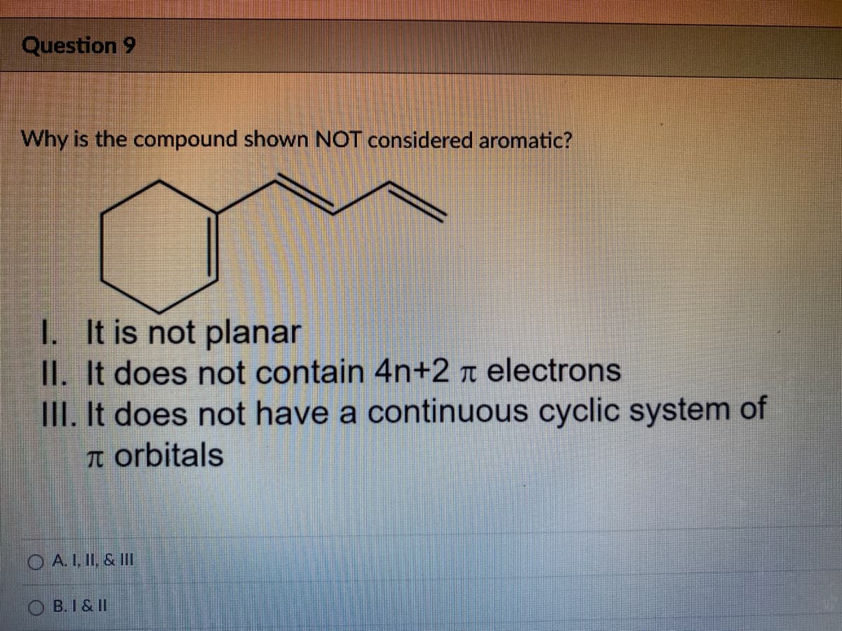 Question 9
Why is the compound shown NOT considered aromatic?
I. It is not planar
II. It does not contain 4n+2 t electrons
III. It does not have a continuous cyclic system of
T orbitals
O A. I, II, & II
B.I& II
