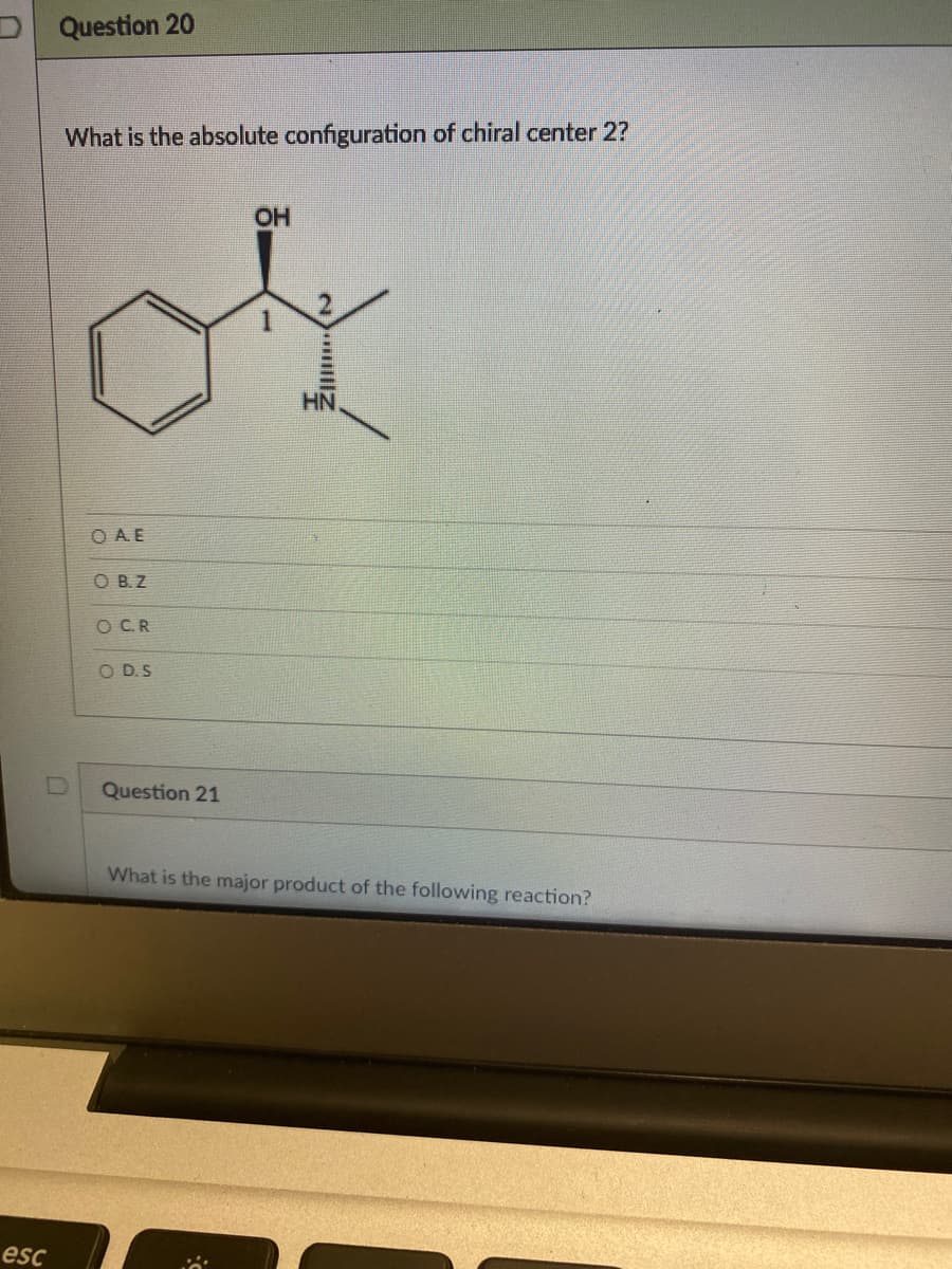 esc
Question 20
What is the absolute configuration of chiral center 2?
OH
of
Ο Α.Ε
O B.Z
O C.R
OD.S
Question 21
What is the major product of the following reaction?
||||2