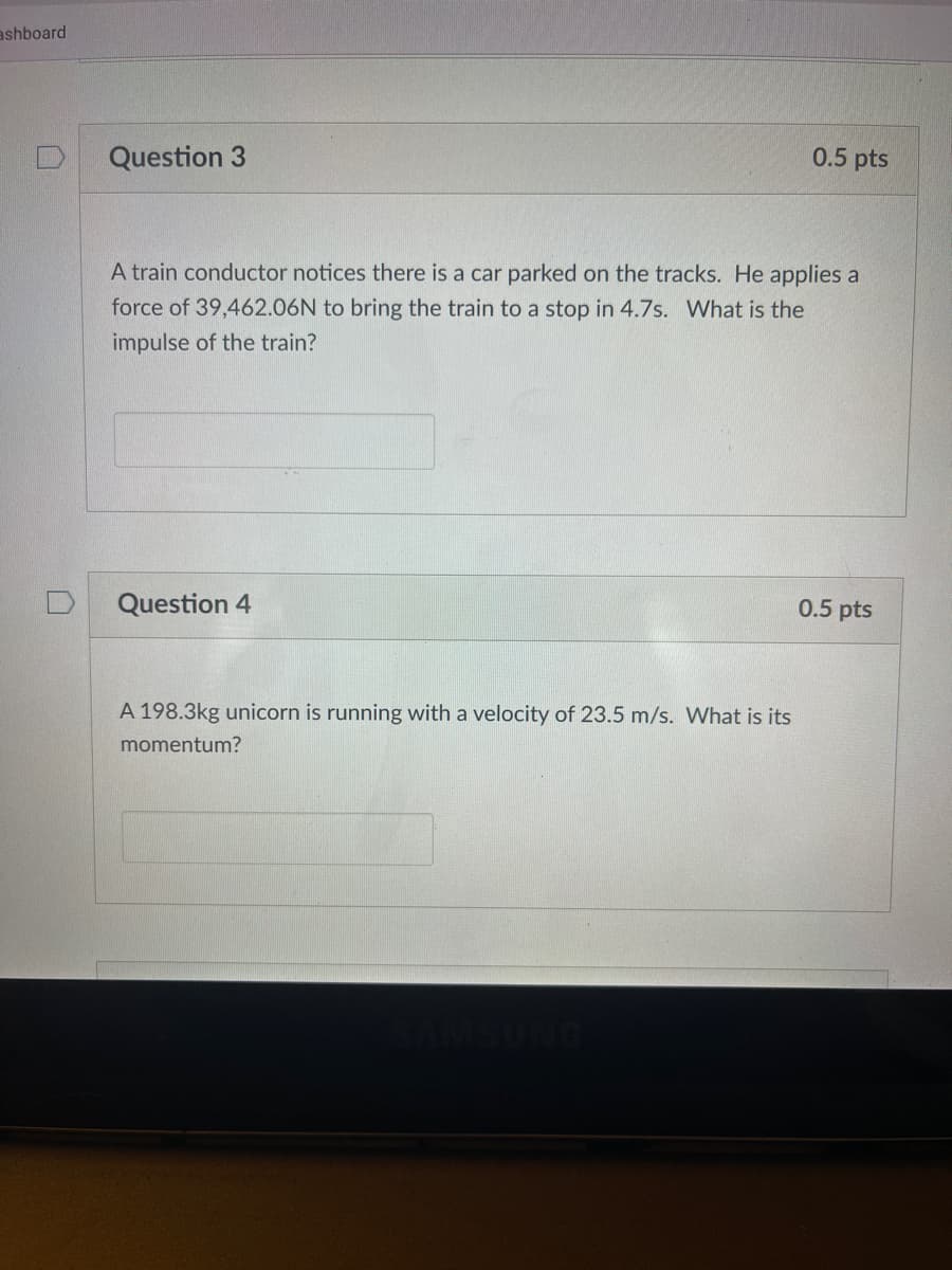 ashboard
Question 3
0.5 pts
A train conductor notices there is a car parked on the tracks. He applies a
force of 39,462.06N to bring the train to a stop in 4.7s. What is the
impulse of the train?
Question 4
0.5 pts
A 198.3kg unicorn is running with a velocity of 23.5 m/s. What is its
momentum?
