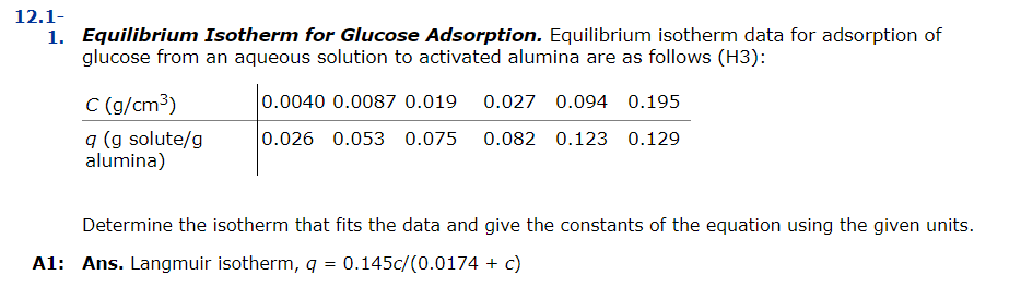12.1-
1. Equilibrium Isotherm for Glucose Adsorption. Equilibrium isotherm data for adsorption of
glucose from an aqueous solution to activated alumina are as follows (H3):
C (g/cm³)
q (g solute/g
alumina)
0.0040 0.0087 0.019 0.027 0.094 0.195
0.026 0.053 0.075 0.082 0.123 0.129
Determine the isotherm that fits the data and give the constants of the equation using the given units.
A1: Ans. Langmuir isotherm, q = 0.145c/(0.0174 + c)