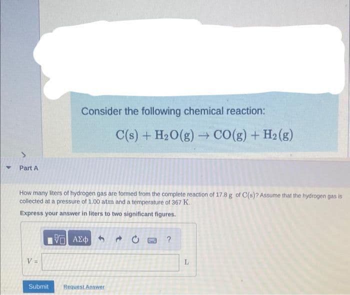 Y
Part A
V=
Consider the following chemical reaction:
How many liters of hydrogen gas are formed from the complete reaction of 17.8 g of C(s)? Assume that the hydrogen gas is
collected at a pressure of 1.00 atm and a temperature of 367 K.
Express your answer in liters to two significant figures.
Submit
C(s) + H₂O(g) → CO(g) + H₂(g)
ΨΕ ΑΣΦΑΤΑ Ο
Request Answer
PWE ?
L