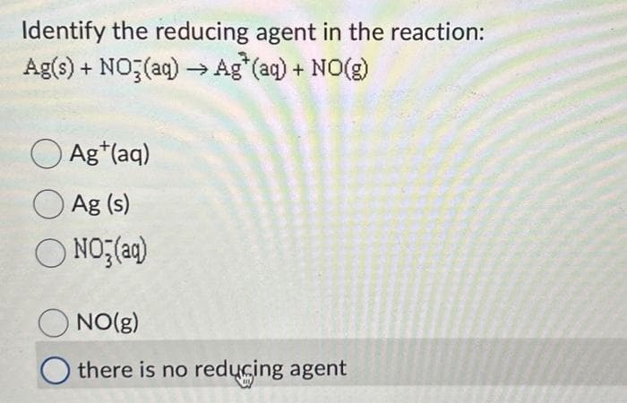 Identify the reducing agent in the reaction:
Ag(s) + NO3(aq) → Ag* (aq) + NO(g)
Ag+ (aq)
Ag (s)
ONO₂(aq)
NO(g)
there is no reducing agent