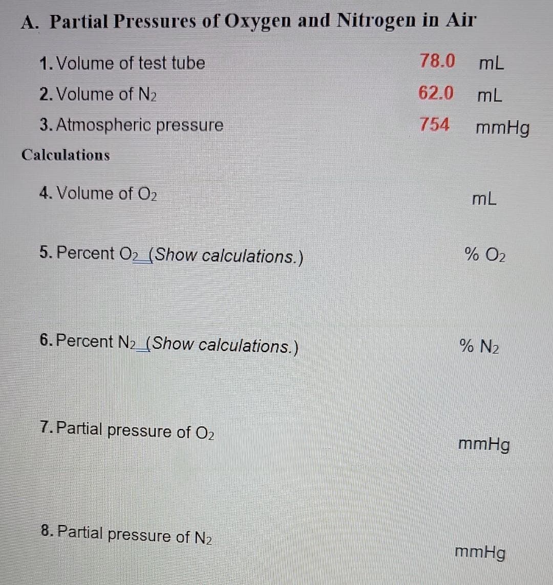 A. Partial Pressures of Oxygen and Nitrogen in Air
78.0
1. Volume of test tube
2. Volume of N₂
62.0
3. Atmospheric pressure
754
Calculations
4. Volume of O₂
5. Percent O2_(Show calculations.)
6. Percent N₂_(Show calculations.)
7. Partial pressure of O2
8. Partial pressure of N₂
mL
mL
mmHg
mL
% O2
% N₂
mmHg
mmHg