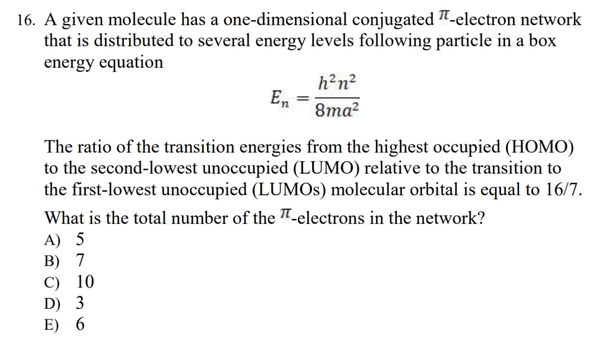 16. A given molecule has a one-dimensional conjugated -electron network
that is distributed to several energy levels following particle in a box
energy equation
En
C) 10
D) 3
E) 6
=
h²n²
8ma²
The ratio of the transition energies from the highest occupied (HOMO)
to the second-lowest unoccupied (LUMO) relative to the transition to
the first-lowest unoccupied (LUMOs) molecular orbital is equal to 16/7.
What is the total number of the -electrons in the network?
A) 5
B) 7