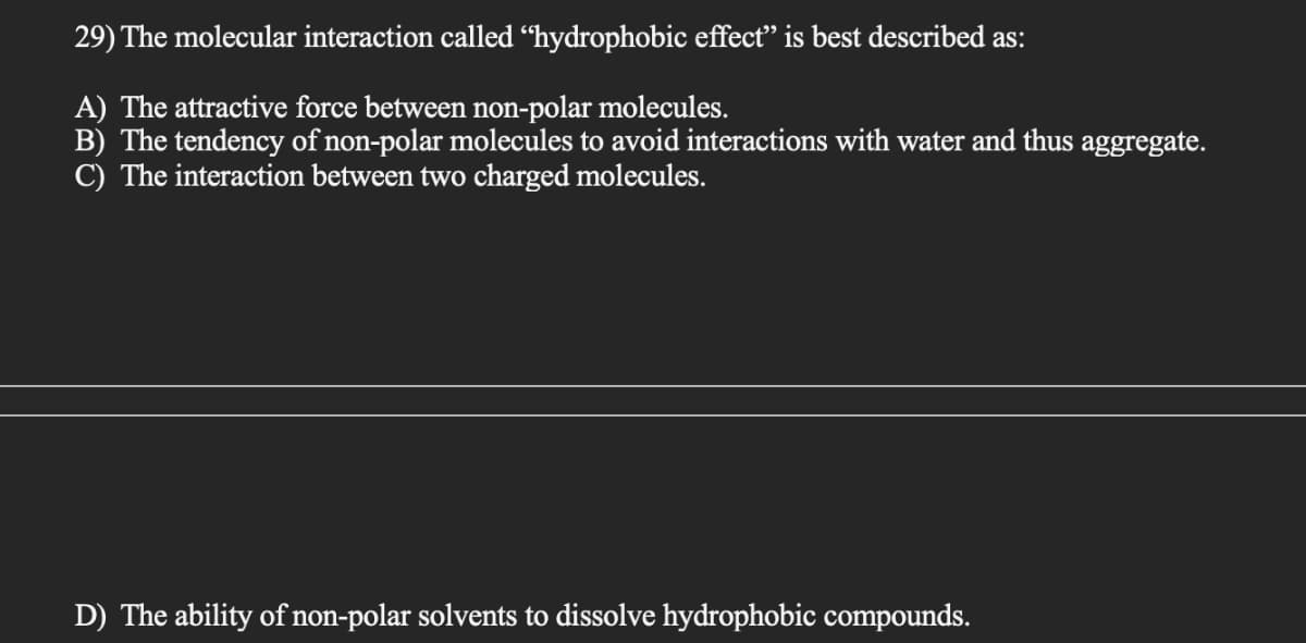 29) The molecular interaction called “hydrophobic effect" is best described as:
A) The attractive force between non-polar molecules.
B) The tendency of non-polar molecules to avoid interactions with water and thus aggregate.
C) The interaction between two charged molecules.
D) The ability of non-polar solvents to dissolve hydrophobic compounds.