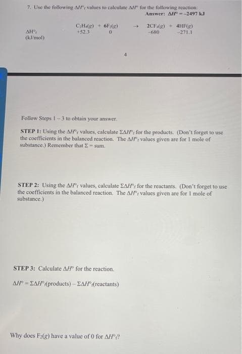 7. Use the following Alf values to calculate Aff" for the following reaction:
Answer: All --2497 kJ
AH°,
(kJ/mol)
C₂H.(g) + 6F:(g)
+52.3
0
→
Follow Steps 1-3 to obtain your answer.
STEP 1: Using the AH values, calculate EAH, for the products. (Don't forget to use
the coefficients in the balanced reaction. The AHF values given are for I mole of
substance.) Remember that 2-sum.
STEP 3: Calculate AH® for the reaction.
AH-ZAH (products) - ZAH(reactants)
2CF (g) + 4HF(g)
-680
-271.1
STEP 2: Using the AH values, calculate EAH' for the reactants. (Don't forget to use
the coefficients in the balanced reaction. The AH values given are for I mole of
substance.)
Why does F₂(g) have a value of 0 for AH?