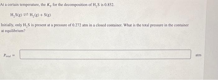At a certain temperature, the K, for the decomposition of H₂S is 0.852.
H₂S(g) H₂(g) + S(g)
Initially, only H₂S is present at a pressure of 0.272 atm in a closed container. What is the total pressure in the container
at equilibrium?
Plotal =
atm