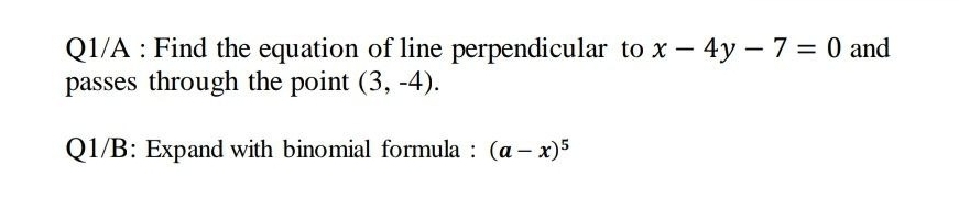 Q1/A Find the equation of line perpendicular to x - 4y - 7 = 0 and
passes through the point (3, -4).
Q1/B: Expand with binomial formula : (a - x)5