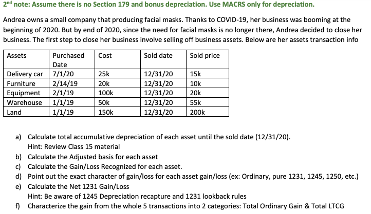 2nd note: Assume there is no Section 179 and bonus depreciation. Use MACRS only for depreciation.
Andrea owns a small company that producing facial masks. Thanks to COVID-19, her business was booming at the
beginning of 2020. But by end of 2020, since the need for facial masks is no longer there, Andrea decided to close her
business. The first step to close her business involve selling off business assets. Below are her assets transaction info
Assets
Purchased
Cost
Sold date
Sold price
Date
Delivery car 7/1/20
2/14/19
12/31/20
12/31/20
12/31/20
25k
15k
Furniture
Equipment
20k
10k
2/1/19
Warehouse 1/1/19
1/1/19
100k
20k
12/31/20
12/31/20
50k
55k
Land
150k
200k
a) Calculate total accumulative depreciation of each asset until the sold date (12/31/20).
Hint: Review Class 15 material
b) Calculate the Adjusted basis for each asset
c) Calculate the Gain/Loss Recognized for each asset.
d) Point out the exact character of gain/loss for each asset gain/loss (ex: Ordinary, pure 1231, 1245, 1250, etc.)
e) Calculate the Net 1231 Gain/Loss
Hint: Be aware of 1245 Depreciation recapture and 1231 lookback rules
f) Characterize the gain from the whole 5 transactions into 2 categories: Total Ordinary Gain & Total LTCG
