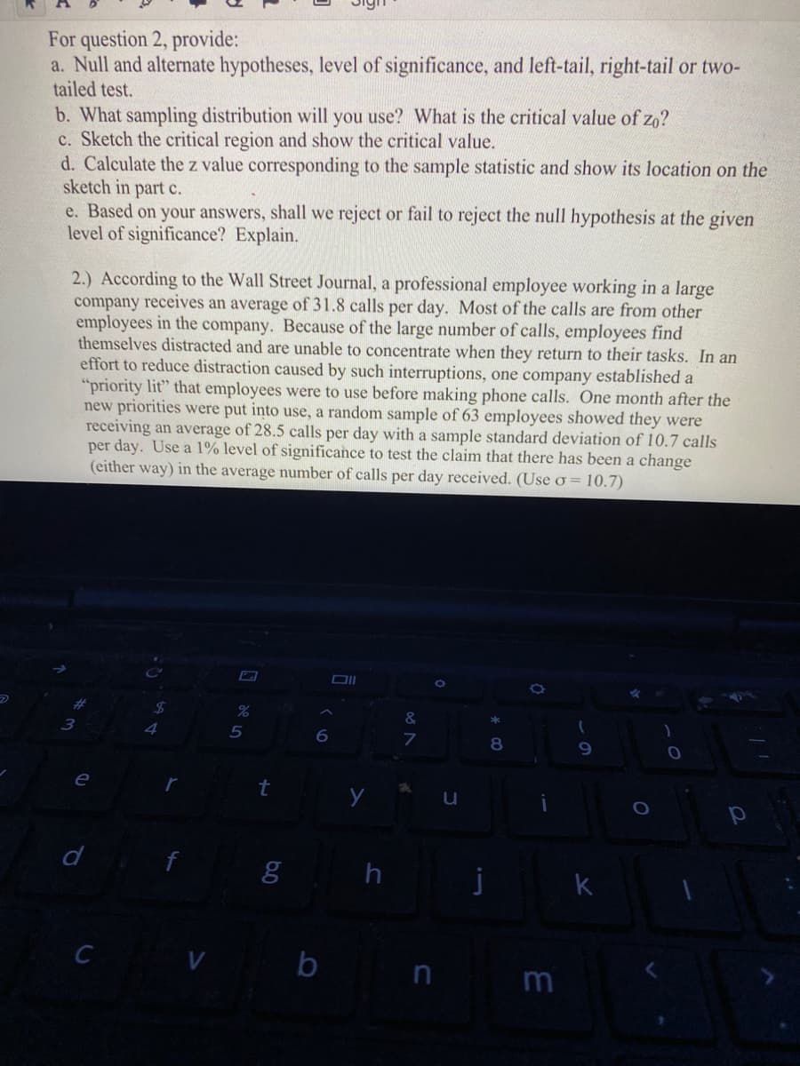 For question 2, provide:
a. Null and alternate hypotheses, level of significance, and left-tail, right-tail or two-
tailed test.
b. What sampling distribution will you use? What is the critical value of zo?
c. Sketch the critical region and show the critical value.
d. Calculate the z value corresponding to the sample statistic and show its location on the
sketch in part c.
e. Based on your answers, shall we reject or fail to reject the null hypothesis at the given
level of significance? Explain.
2.) According to the Wall Street Journal, a professional employee working in a large
company receives an average of 31.8 calls per day. Most of the calls are from other
employees in the company. Because of the large number of calls, employees find
themselves distracted and are unable to concentrate when they return to their tasks. In an
effort to reduce distraction caused by such interruptions, one company established a
"priority lit" that employees were to use before making phone calls. One month after the
new priorities were put into use, a random sample of 63 employees showed they were
receiving an average of 28.5 calls per day with a sample standard deviation of 10.7 calls
per day. Use a 1% level of significance to test the claim that there has been a change
(either way) in the average number of calls per day received. (Use o = 10.7)
%24
%
&
3
6
8
9.
e
d
k
V b
C
n m
