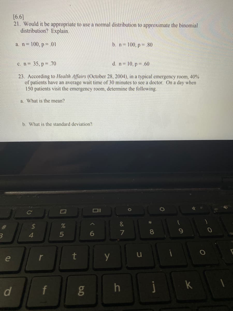 [6.6]
21. Would it be appropriate to use a normal distribution to approximate the binomial
distribution? Explain.
a. n 100, p=.01
b. n= 100, p = .80
c. n= 35, p= .70
d. n 10, p= .60
23. According to Health Affairs (October 28, 2004), in a typical emergency room, 40%
of patients have an average wait time of 30 minutes to see a doctor. On a day when
150 patients visit the emergency room, determine the following.
a. What is the mean?
b. What is the standard deviation?
&
$4
4.
23
5
6
e
r
t
d
f
h
* CO
