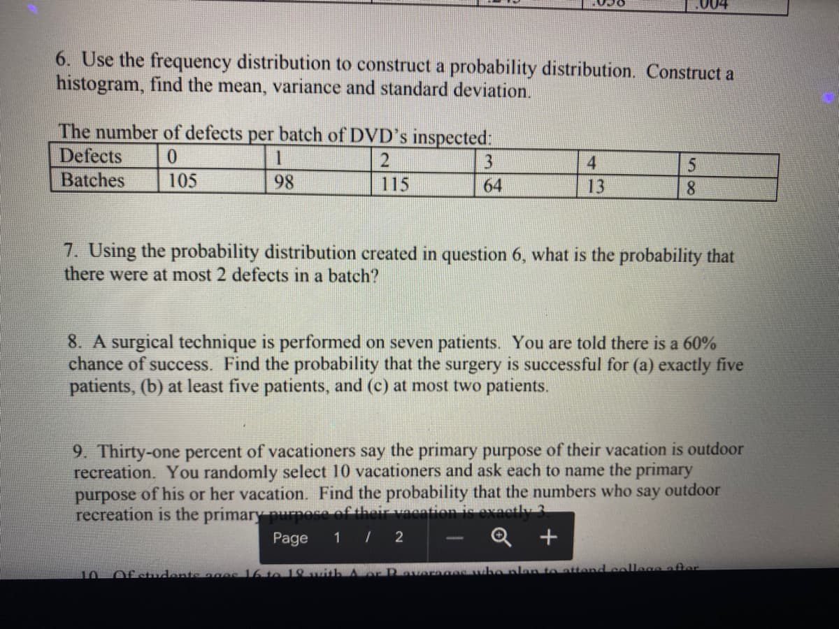 6. Use the frequency distribution to construct a probability distribution. Construct a
histogram, find the mean, variance and standard deviation.
The number of defects per batch of DVD's inspected:
Defects
1
4
Batches
105
98
115
64
13
8.
7. Using the probability distribution created in question 6, what is the probability that
there were at most 2 defects in a batch?
8. A surgical technique is performed on seven patients. You are told there is a 60%
chance of success. Find the probability that the surgery is successful for (a) exactly five
patients, (b) at least five patients, and (c) at most two patients.
9. Thirty-one percent of vacationers say the primary purpose of their vacation is outdoor
recreation. You randomly select 10 vacationers and ask each to name the primary
purpose of his or her vacation. Find the probability that the numbers who say outdoor
recreation is the primary purpose
Page
1 / 2
Q +
Of students ages 16to 19 witth A or R averagee wb
n to attend college after
