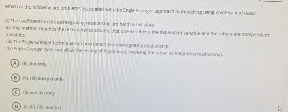 Which of the following are problems associated with the Engle-Granger approach to modelling using cointegrated data?
(1) The coefficients in the cointegrating relationship are hard to calculate
(ii) This method requires the researcher to assume that one variable is the dependent variable and the others are independent
variables
(iii) The Engle-Granger technique can only detect one cointegrating relationship
(iv) Engle-Granger does not allow the testing of hypotheses involving the actual cointegrating relationship.
A (ii), (iii) only
B (ii), (iii) and (iv) only
(ii) and (iv) only
(1), (ii), (iii), and (iv)
