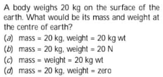 A body weighs 20 kg on the surface of the
earth. What would be its mass and weight at
the centre of earth?
(a) mass = 20 kg, weight = 20 kg wt
(b) mass = 20 kg, weight = 20 N
(c) mass = weight = 20 kg wt
(d) mass = 20 kg, weight = zero
%3D
