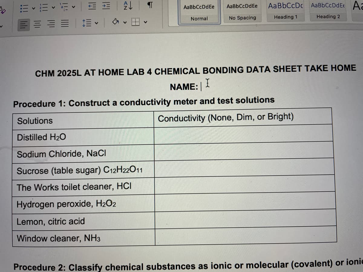 == FAL
AaBb CcDdEe Aa
AaBbCcDdEe AaBbCcDdEe AaBbCcDc
No Spacing
Heading 1
Normal
Heading 2
V
CHM 2025L AT HOME LAB 4 CHEMICAL BONDING DATA SHEET TAKE HOME
NAME:
X
Procedure 1: Construct a conductivity meter and test solutions
Solutions
Conductivity (None, Dim, or Bright)
Distilled H₂O
Sodium Chloride, NaCl
Sucrose (table sugar) C12H22O11
The Works toilet cleaner, HCI
Hydrogen peroxide, H₂O2
Lemon, citric acid
Window cleaner, NH3
Procedure 2: Classify chemical substances as ionic or molecular (covalent) or ionic