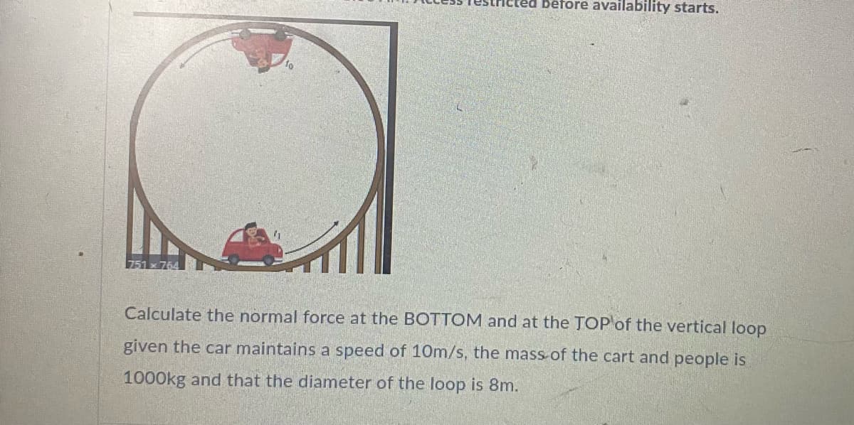 béfore availability starts.
Calculate the normal force at the BOTTOM and at the TOP of the vertical loop
given the car maintains a speed of 10m/s, the mass of the cart and people is
1000kg and that the diameter of the loop is 8m.
