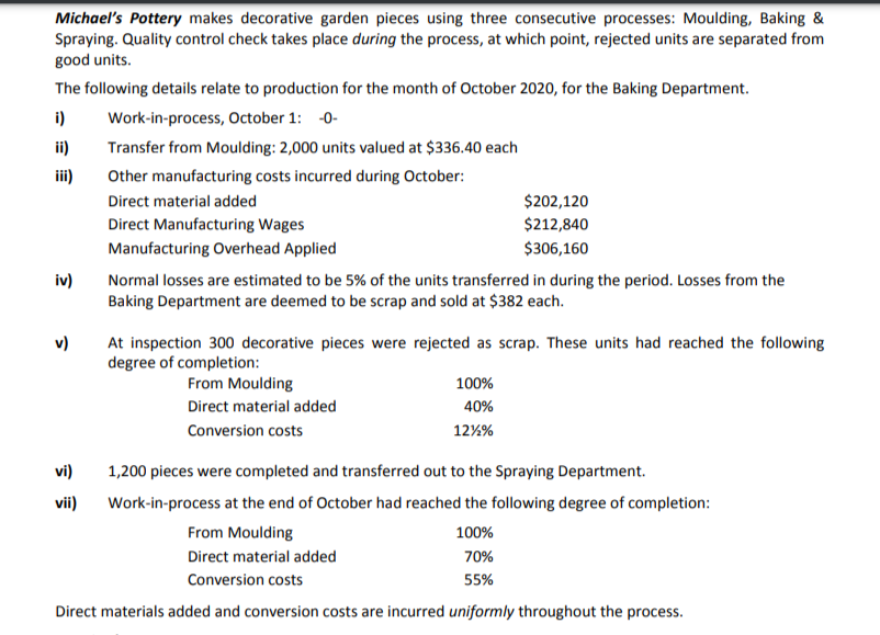 Michael's Pottery makes decorative garden pieces using three consecutive processes: Moulding, Baking &
Spraying. Quality control check takes place during the process, at which point, rejected units are separated from
good units.
The following details relate to production for the month of October 2020, for the Baking Department.
i)
Work-in-process, October 1: -0-
ii)
Transfer from Moulding: 2,000 units valued at $336.40 each
iii)
Other manufacturing costs incurred during October:
Direct material added
$202,120
Direct Manufacturing Wages
$212,840
Manufacturing Overhead Applied
$306,160
iv)
Normal losses are estimated to be 5% of the units transferred in during the period. Losses from the
Baking Department are deemed to be scrap and sold at $382 each.
v)
At inspection 300 decorative pieces were rejected as scrap. These units had reached the following
degree of completion:
From Moulding
100%
Direct material added
40%
Conversion costs
12%%
vi)
1,200 pieces were completed and transferred out to the Spraying Department.
vii)
Work-in-process at the end of October had reached the following degree of completion:
From Moulding
100%
Direct material added
70%
Conversion costs
55%
Direct materials added and conversion costs are incurred uniformly throughout the process.
