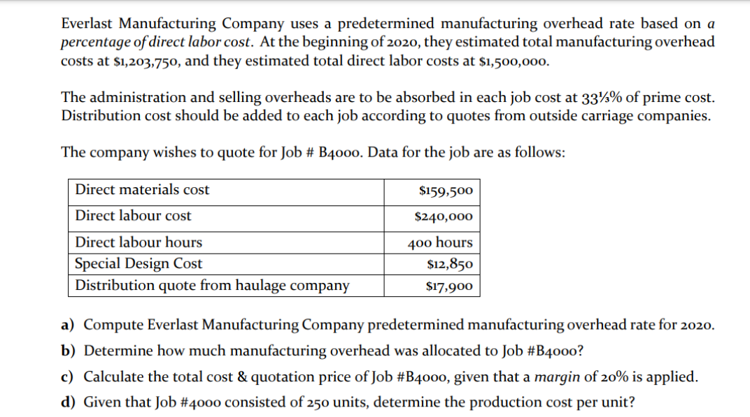 Everlast Manufacturing Company uses a predetermined manufacturing overhead rate based on a
percentage of direct labor cost. At the beginning of 2020, they estimated total manufacturing overhead
costs at $1,203,750, and they estimated total direct labor costs at $1,500,000.
The administration and selling overheads are to be absorbed in each job cost at 33½% of prime cost.
Distribution cost should be added to each job according to quotes from outside carriage companies.
The company wishes to quote for Job # B4000. Data for the job are as follows:
Direct materials cost
$159,500
Direct labour cost
$240,000
400 hours
$12,850
Direct labour hours
Special Design Cost
Distribution quote from haulage company
$17,900
a) Compute Everlast Manufacturing Company predetermined manufacturing overhead rate for 2020.
b) Determine how much manufacturing overhead was allocated to Job #B4000?
c) Calculate the total cost & quotation price of Job #B4000, given that a margin of 20% is applied.
d) Given that Job #4000 consisted of 250 units, determine the production cost per unit?

