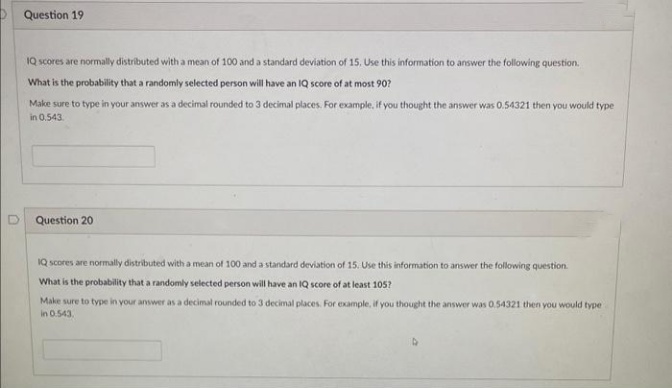 Question 19
IQ scores are normally distributed with a mean of 100 and a standard deviation of 15, Use this information to answer the following question.
What is the probability that a randomly selected person will have an IQ score of at most 90?
Make sure to type in your answer as a decimal rounded to 3 decimal places. For example, if you thought the answer was 0.54321 then you would type
in 0.543.
Question 20
IQ scores are normally distributed with a mean of 100 and a standard deviation of 15. Use this information to answer the following question.
What is the probability that a randomly selected person will have an IQ score of at least 105?
Make sure to type in your answer as a decimal rounded to 3 decimal places. For example, if you thought the answer was 0.54321 then you would type
in 0.543.