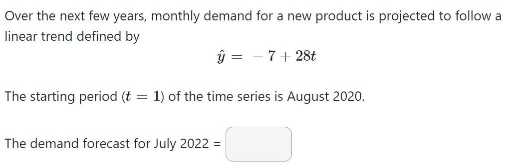 Over the next few years, monthly demand for a new product is projected to follow a
linear trend defined by
The starting period (t
-
ŷ
=
The demand forecast for July 2022 =
7 + 28t
1) of the time series is August 2020.