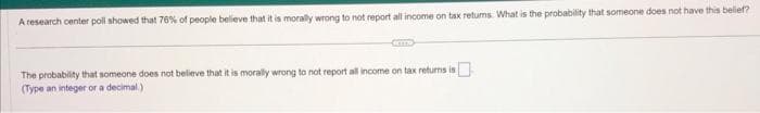 A research center poll showed that 76% of people believe that it is morally wrong to not report all income on tax retums. What is the probability that someone does not have this belief?
The probability that someone does not believe that it is morally wrong to not report all income on tax returns is
(Type an integer or a decimal)