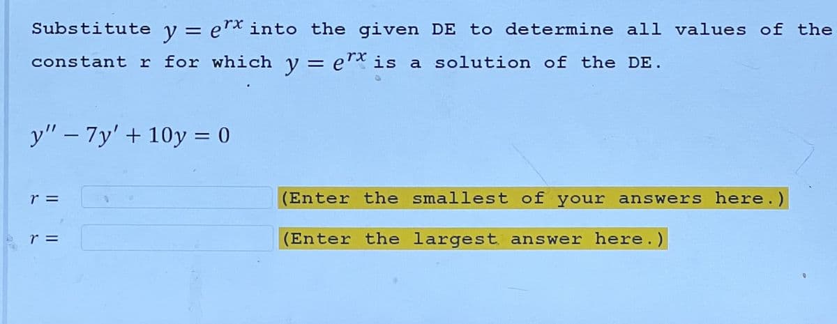Substitute y = ex into the given DE to determine all values of the
constant r for which y = ex is a solution of the DE.
y" - 7y' +10y = 0
r =
r =
(Enter the smallest of your answers here.)
(Enter the largest answer here.)