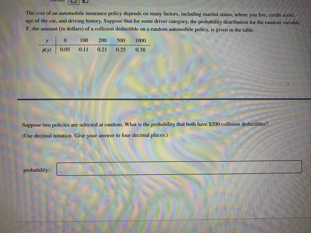 The cost of an automobile insurance policy depends on many factors, including marital status, where you live, credit score,
age of the car, and driving history. Suppose that for some driver category, the probability distribution for the random variable
Y, the amount (in dollars) of a collision deductible on a random automobile policy, is given in the table.
y
100
200
500
1000
P(y)
0.05
0.11
0.21
0.25
0.38
Suppose two policies are selected at random. What is the probability that both have $200 collision deductibles?
(Use decimal notation. Give your answer to four decimal places.)
probability:
