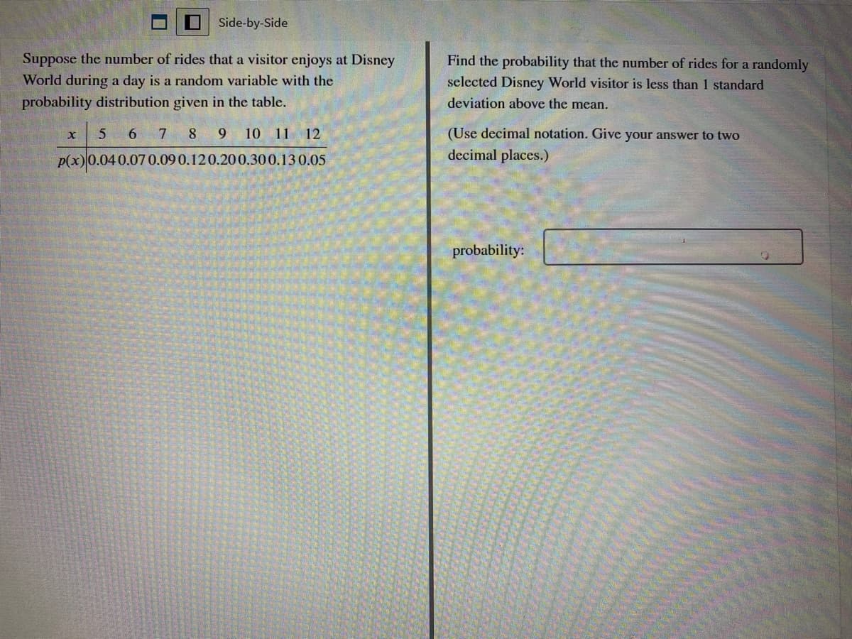 Side-by-Side
Suppose the number of rides that a visitor enjoys at Disney
World during a day is a random variable with the
Find the probability that the number of rides for a randomly
selected Disney World visitor is less than 1 standard
probability distribution given in the table.
deviation above the mean.
5 6 7 8 9 10 11 12
(Use decimal notation. Give your answer to two
p(x)0.040.07 0.09 0.120.200.300.13 0.05
decimal places.)
probability:
