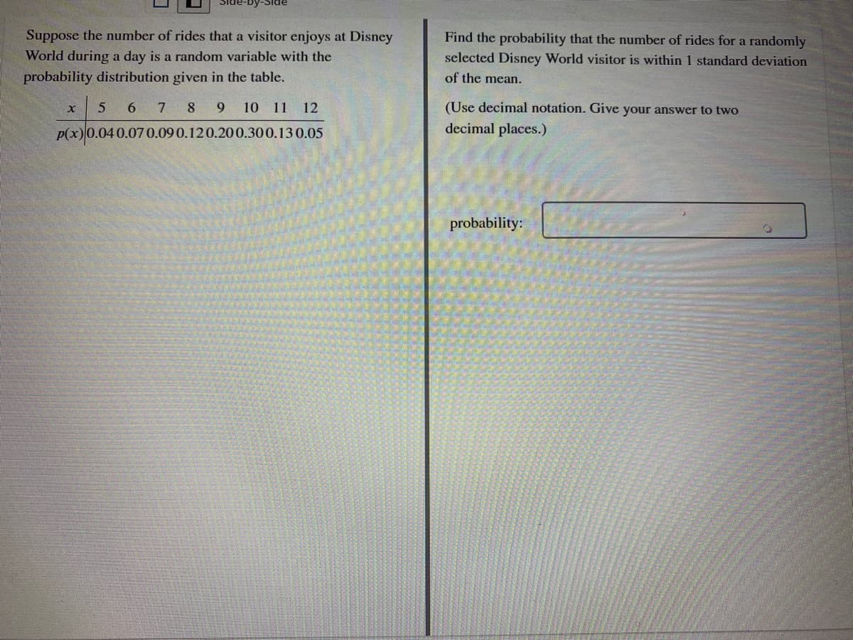 Suppose the number of rides that a visitor enjoys at Disney
Find the probability that the number of rides for a randomly
selected Disney World visitor is within 1 standard deviation
World during a day is a random variable with the
probability distribution given in the table.
of the mean.
5 6 7 8 9 10 11 12
(Use decimal notation. Give your answer to two
P(x)0.040.07 0.090.120.200.300.13 0.05
decimal places.)
probability:
